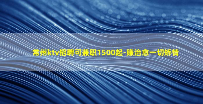 常州ktv招聘可兼职1500起-赚治愈一切矫情